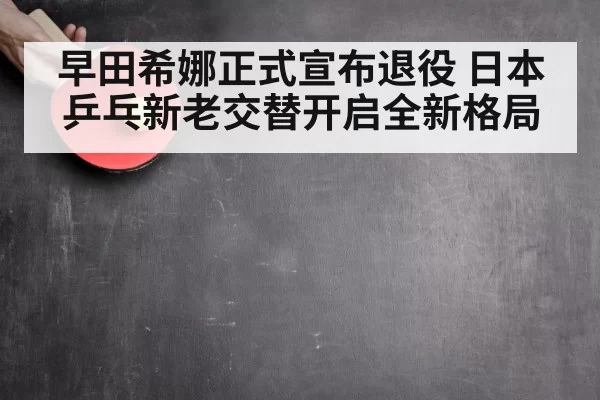 早田希娜正式宣布退役 日本乒乓新老交替开启全新格局