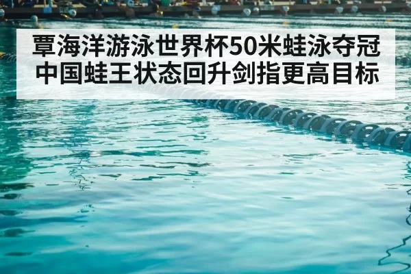 覃海洋游泳世界杯50米蛙泳夺冠 中国蛙王状态回升剑指更高目标